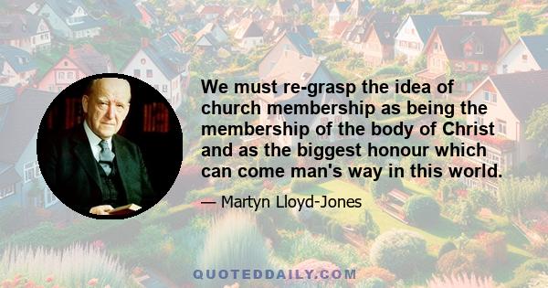 We must re-grasp the idea of church membership as being the membership of the body of Christ and as the biggest honour which can come man's way in this world.