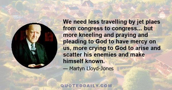 We need less travelling by jet plaes from congress to congress... but more kneeling and praying and pleading to God to have mercy on us, more crying to God to arise and scatter his enemies and make himself known.