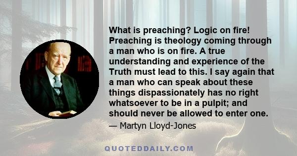 What is preaching? Logic on fire! Preaching is theology coming through a man who is on fire. A true understanding and experience of the Truth must lead to this. I say again that a man who can speak about these things