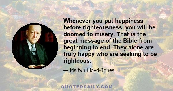 Whenever you put happiness before righteousness, you will be doomed to misery. That is the great message of the Bible from beginning to end. They alone are truly happy who are seeking to be righteous.