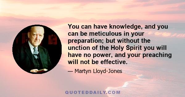 You can have knowledge, and you can be meticulous in your preparation; but without the unction of the Holy Spirit you will have no power, and your preaching will not be effective.