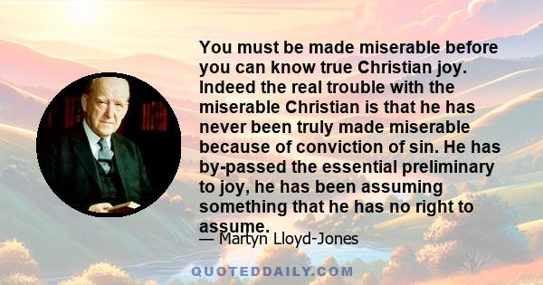 You must be made miserable before you can know true Christian joy. Indeed the real trouble with the miserable Christian is that he has never been truly made miserable because of conviction of sin. He has by-passed the