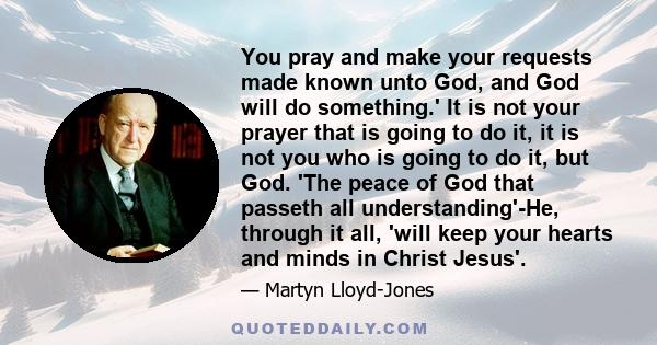 You pray and make your requests made known unto God, and God will do something.' It is not your prayer that is going to do it, it is not you who is going to do it, but God. 'The peace of God that passeth all