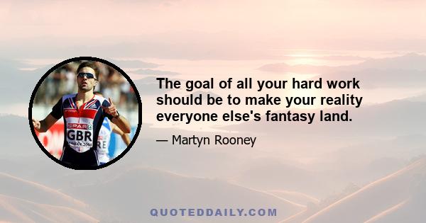 The goal of all your hard work should be to make your reality everyone else's fantasy land.