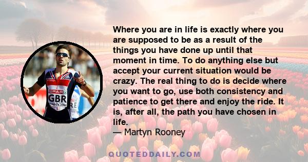 Where you are in life is exactly where you are supposed to be as a result of the things you have done up until that moment in time. To do anything else but accept your current situation would be crazy. The real thing to 