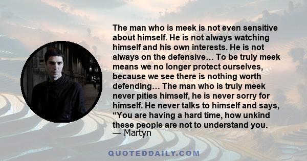 The man who is meek is not even sensitive about himself. He is not always watching himself and his own interests. He is not always on the defensive… To be truly meek means we no longer protect ourselves, because we see