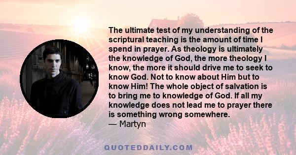 The ultimate test of my understanding of the scriptural teaching is the amount of time I spend in prayer. As theology is ultimately the knowledge of God, the more theology I know, the more it should drive me to seek to