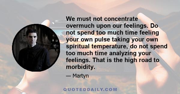 We must not concentrate overmuch upon our feelings. Do not spend too much time feeling your own pulse taking your own spiritual temperature, do not spend too much time analyzing your feelings. That is the high road to