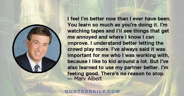 I feel I'm better now than I ever have been. You learn so much as you're doing it. I'm watching tapes and I'll see things that get me annoyed and where I know I can improve. I understand better letting the crowd play