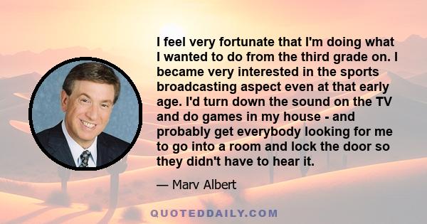 I feel very fortunate that I'm doing what I wanted to do from the third grade on. I became very interested in the sports broadcasting aspect even at that early age. I'd turn down the sound on the TV and do games in my