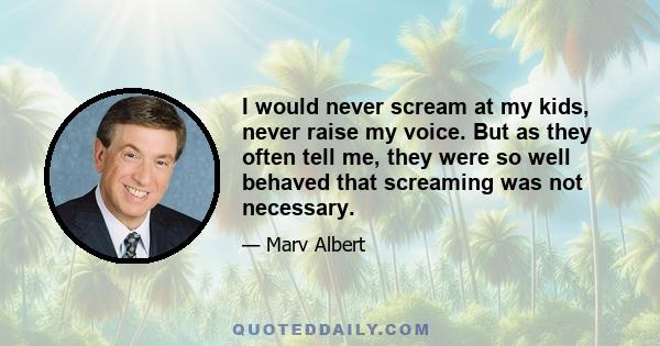 I would never scream at my kids, never raise my voice. But as they often tell me, they were so well behaved that screaming was not necessary.