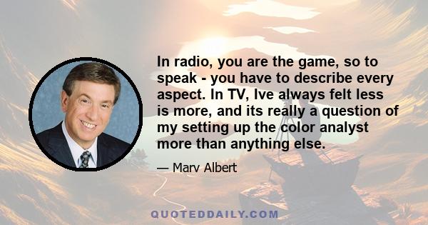 In radio, you are the game, so to speak - you have to describe every aspect. In TV, Ive always felt less is more, and its really a question of my setting up the color analyst more than anything else.