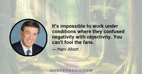 It's impossible to work under conditions where they confused negativity with objectivity. You can't fool the fans.