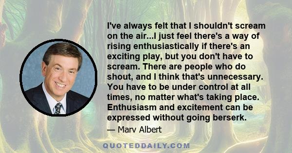 I've always felt that I shouldn't scream on the air...I just feel there's a way of rising enthusiastically if there's an exciting play, but you don't have to scream. There are people who do shout, and I think that's