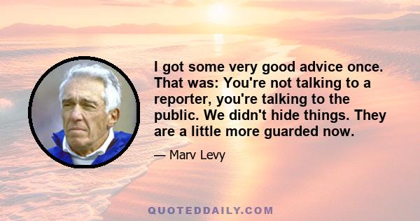 I got some very good advice once. That was: You're not talking to a reporter, you're talking to the public. We didn't hide things. They are a little more guarded now.