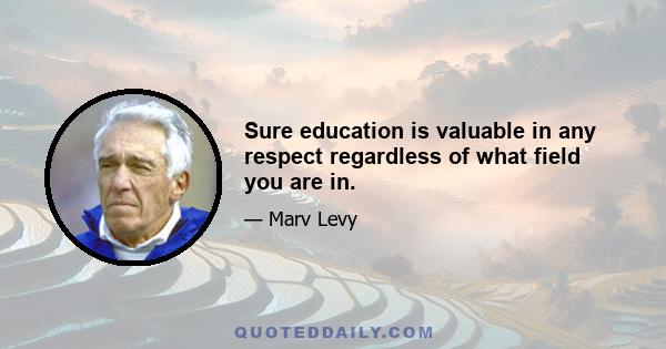 Sure education is valuable in any respect regardless of what field you are in.