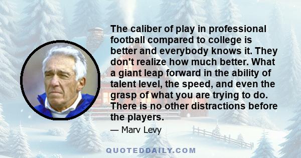 The caliber of play in professional football compared to college is better and everybody knows it. They don't realize how much better. What a giant leap forward in the ability of talent level, the speed, and even the