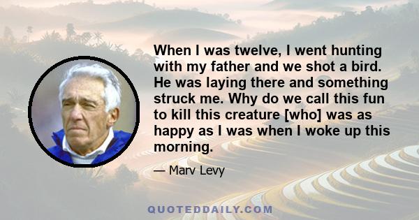 When I was twelve, I went hunting with my father and we shot a bird. He was laying there and something struck me. Why do we call this fun to kill this creature [who] was as happy as I was when I woke up this morning.