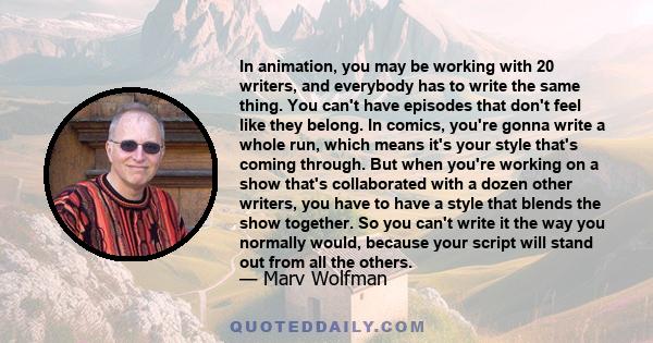 In animation, you may be working with 20 writers, and everybody has to write the same thing. You can't have episodes that don't feel like they belong. In comics, you're gonna write a whole run, which means it's your