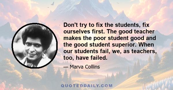 Don't try to fix the students, fix ourselves first. The good teacher makes the poor student good and the good student superior. When our students fail, we, as teachers, too, have failed.