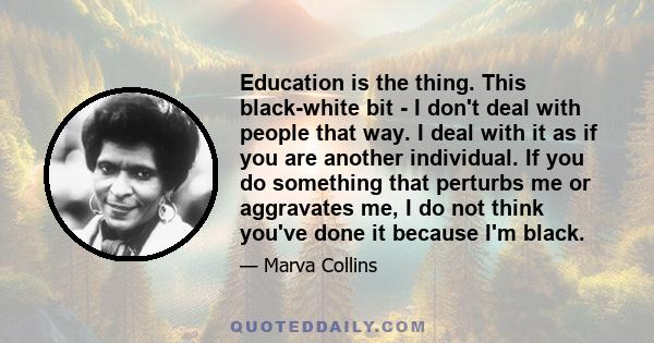 Education is the thing. This black-white bit - I don't deal with people that way. I deal with it as if you are another individual. If you do something that perturbs me or aggravates me, I do not think you've done it