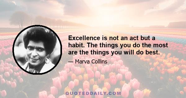 Excellence is not an act but a habit. The things you do the most are the things you will do best.