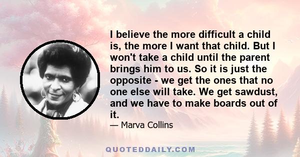 I believe the more difficult a child is, the more I want that child. But I won't take a child until the parent brings him to us. So it is just the opposite - we get the ones that no one else will take. We get sawdust,