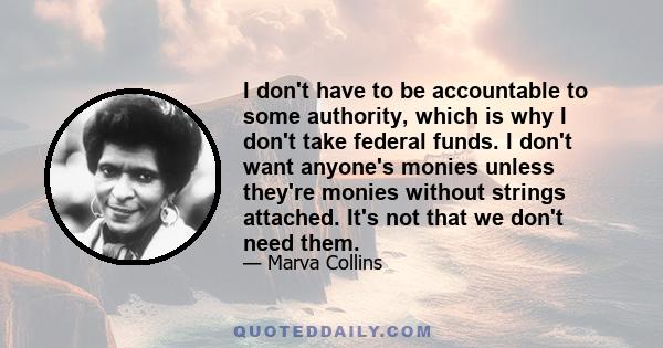 I don't have to be accountable to some authority, which is why I don't take federal funds. I don't want anyone's monies unless they're monies without strings attached. It's not that we don't need them.