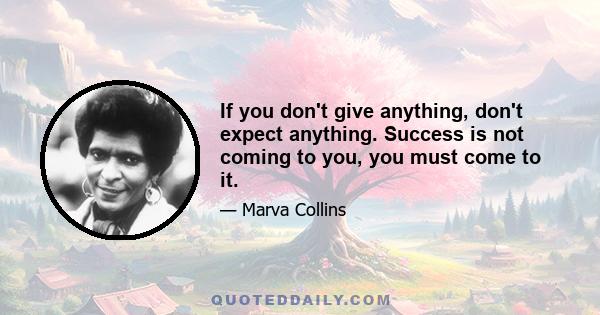 If you don't give anything, don't expect anything. Success is not coming to you, you must come to it.