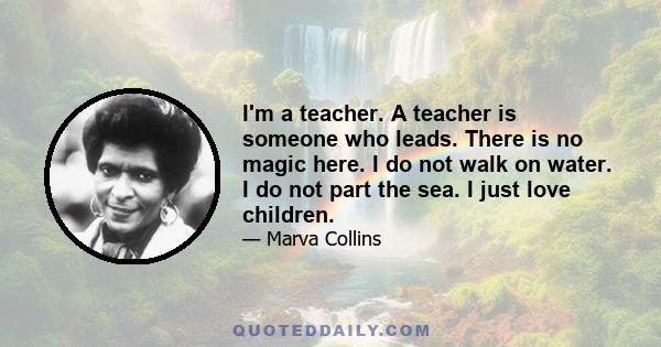 I'm a teacher. A teacher is someone who leads. There is no magic here. I do not walk on water. I do not part the sea. I just love children.