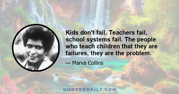 Kids don't fail. Teachers fail, school systems fail. The people who teach children that they are failures, they are the problem.