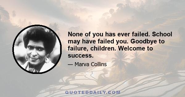 None of you has ever failed. School may have failed you. Goodbye to failure, children. Welcome to success.