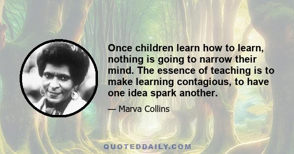 Once children learn how to learn, nothing is going to narrow their mind. The essence of teaching is to make learning contagious, to have one idea spark another.