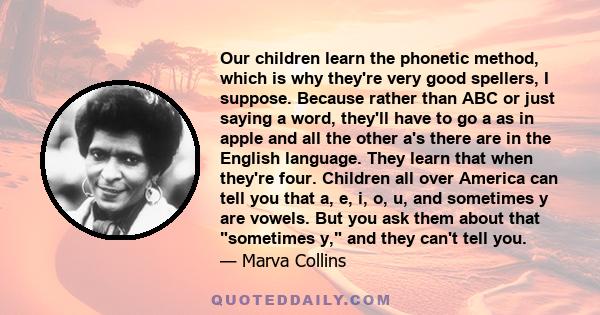 Our children learn the phonetic method, which is why they're very good spellers, I suppose. Because rather than ABC or just saying a word, they'll have to go a as in apple and all the other a's there are in the English