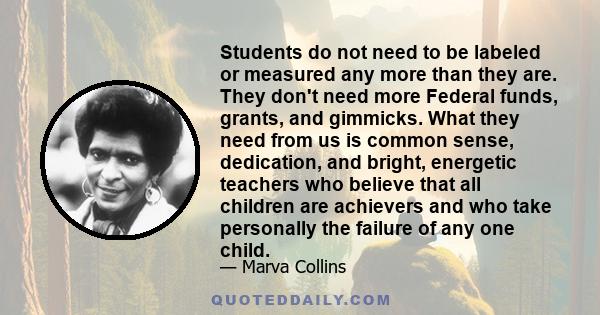 Students do not need to be labeled or measured any more than they are. They don't need more Federal funds, grants, and gimmicks. What they need from us is common sense, dedication, and bright, energetic teachers who