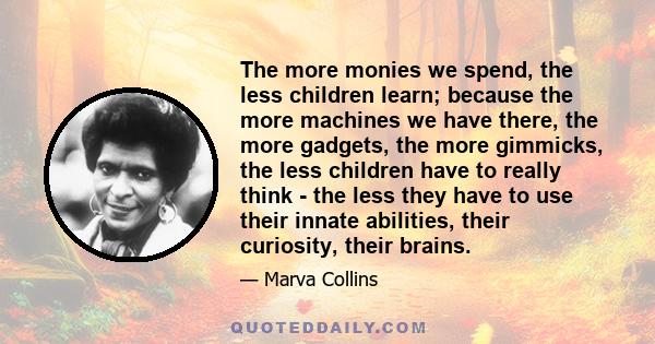 The more monies we spend, the less children learn; because the more machines we have there, the more gadgets, the more gimmicks, the less children have to really think - the less they have to use their innate abilities, 