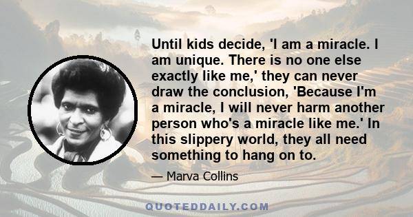 Until kids decide, 'I am a miracle. I am unique. There is no one else exactly like me,' they can never draw the conclusion, 'Because I'm a miracle, I will never harm another person who's a miracle like me.' In this