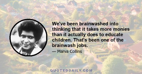 We've been brainwashed into thinking that it takes more monies than it actually does to educate children. That's been one of the brainwash jobs.