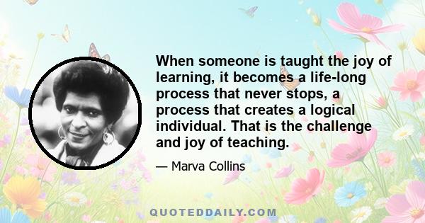 When someone is taught the joy of learning, it becomes a life-long process that never stops, a process that creates a logical individual. That is the challenge and joy of teaching.