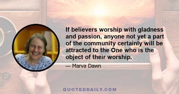 If believers worship with gladness and passion, anyone not yet a part of the community certainly will be attracted to the One who is the object of their worship.