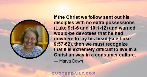 If the Christ we follow sent out his disciples with no extra possessions (Luke 9:1-6 and 10:1-12) and warned would-be devotees that he had nowhere to lay his head (see Luke 9:57-62), then we must recognize that it is