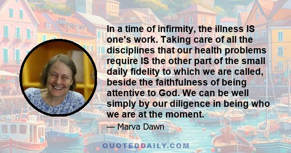 In a time of infirmity, the illness IS one's work. Taking care of all the disciplines that our health problems require IS the other part of the small daily fidelity to which we are called, beside the faithfulness of