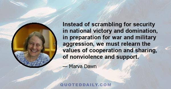 Instead of scrambling for security in national victory and domination, in preparation for war and military aggression, we must relearn the values of cooperation and sharing, of nonviolence and support.