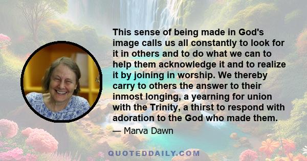 This sense of being made in God's image calls us all constantly to look for it in others and to do what we can to help them acknowledge it and to realize it by joining in worship. We thereby carry to others the answer