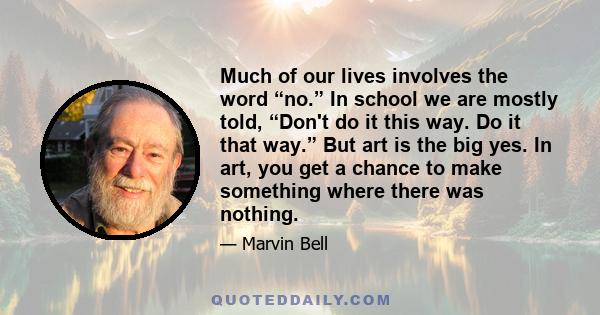 Much of our lives involves the word “no.” In school we are mostly told, “Don't do it this way. Do it that way.” But art is the big yes. In art, you get a chance to make something where there was nothing.