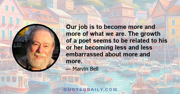 Our job is to become more and more of what we are. The growth of a poet seems to be related to his or her becoming less and less embarrassed about more and more.