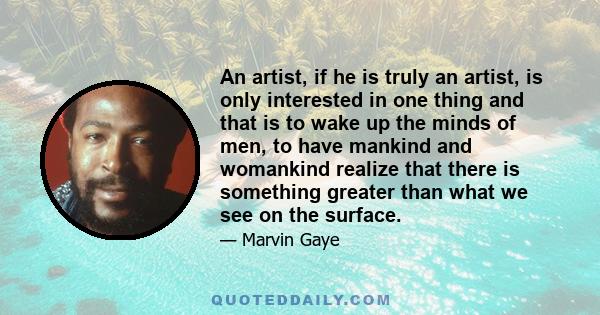 An artist, if he is truly an artist, is only interested in one thing and that is to wake up the minds of men, to have mankind and womankind realize that there is something greater than what we see on the surface.