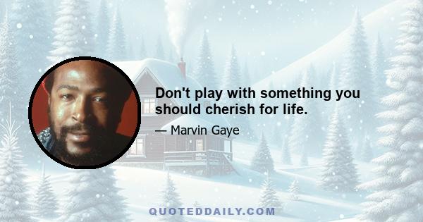 Don't play with something you should cherish for life.