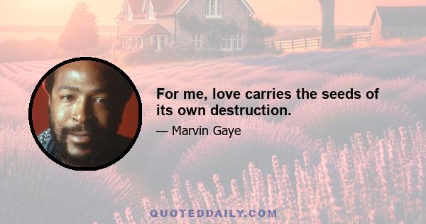 For me, love carries the seeds of its own destruction.