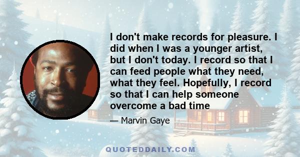 I don't make records for pleasure. I did when I was a younger artist, but I don't today. I record so that I can feed people what they need, what they feel. Hopefully, I record so that I can help someone overcome a bad